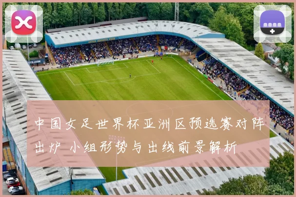 中国女足世界杯亚洲区预选赛对阵出炉 小组形势与出线前景解析