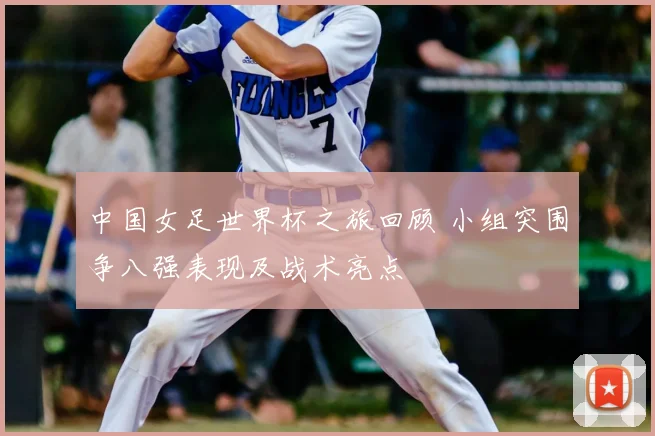 中国女足世界杯之旅回顾 小组突围争八强表现及战术亮点