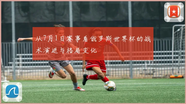 从7月1日赛事看俄罗斯世界杯的战术演进与格局变化