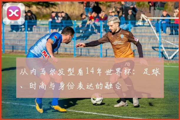 从内马尔发型看14年世界杯：足球、时尚与身份表达的融合