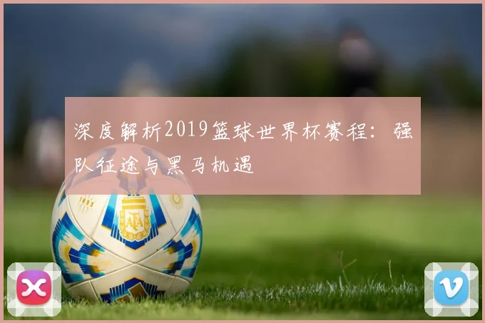 深度解析2019篮球世界杯赛程：强队征途与黑马机遇