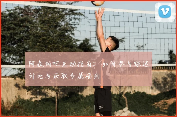 阿森纳吧互动指南：如何参与球迷讨论与获取专属福利