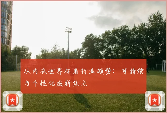 从内衣世界杯看行业趋势：可持续与个性化成新焦点