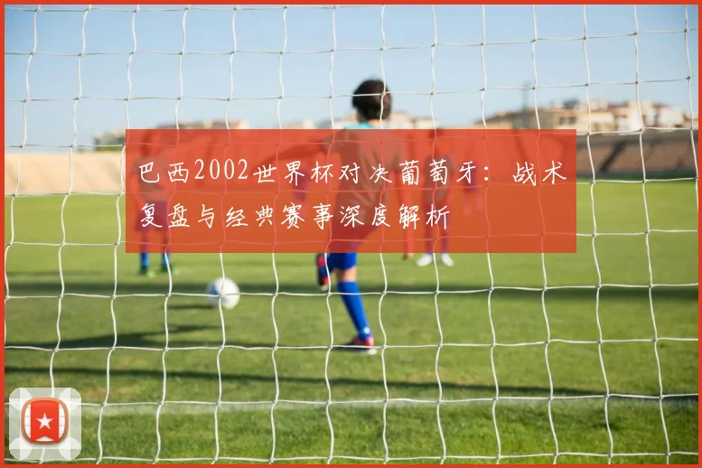 巴西2002世界杯对决葡萄牙：战术复盘与经典赛事深度解析