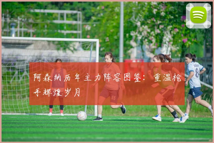 阿森纳历年主力阵容图鉴：重温枪手辉煌岁月