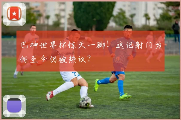 巴神世界杯惊天一脚！这记射门为何至今仍被热议？