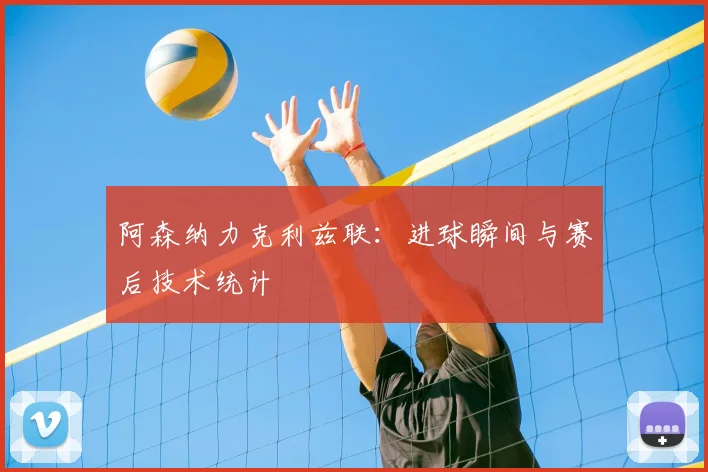阿森纳力克利兹联：进球瞬间与赛后技术统计