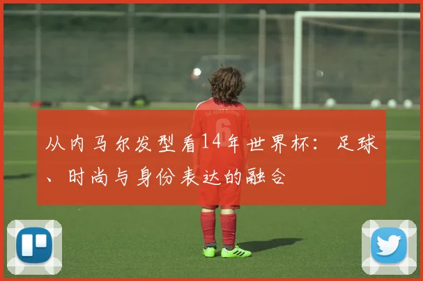 从内马尔发型看14年世界杯：足球、时尚与身份表达的融合