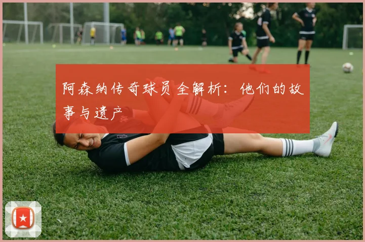 阿森纳传奇球员全解析：他们的故事与遗产