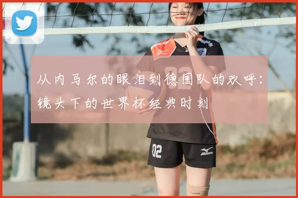 从内马尔的眼泪到德国队的欢呼：镜头下的世界杯经典时刻