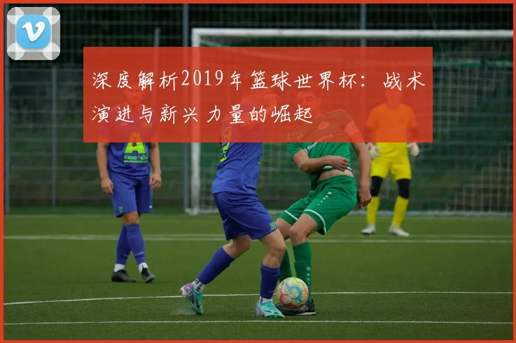 深度解析2019年篮球世界杯：战术演进与新兴力量的崛起