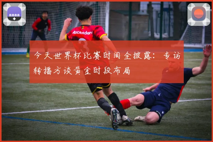 今天世界杯比赛时间全披露:专访转播方谈黄金时段布局