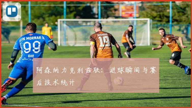 阿森纳力克利兹联：进球瞬间与赛后技术统计
