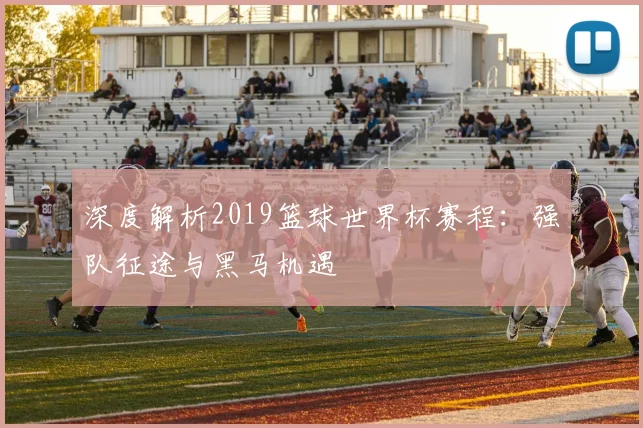 深度解析2019篮球世界杯赛程：强队征途与黑马机遇
