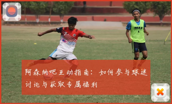 阿森纳吧互动指南：如何参与球迷讨论与获取专属福利