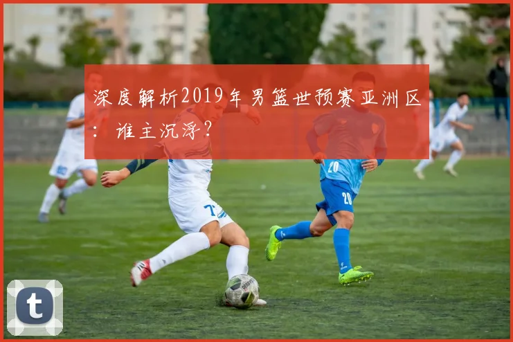深度解析2019年男篮世预赛亚洲区：谁主沉浮？